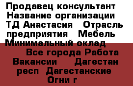 Продавец-консультант › Название организации ­ ТД Анастасия › Отрасль предприятия ­ Мебель › Минимальный оклад ­ 20 000 - Все города Работа » Вакансии   . Дагестан респ.,Дагестанские Огни г.